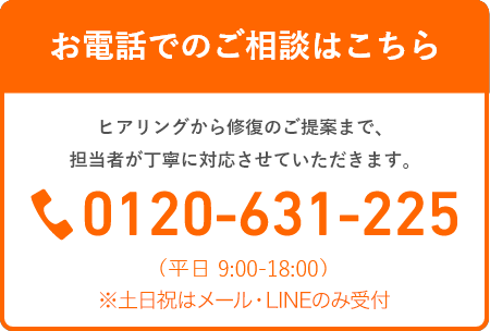 【お電話でのご相談はこちら】ヒアリングから修復のご提案まで、担当者が丁寧に対応させていただきます。TEL：0120-631-225（平日 9:00-18:00）